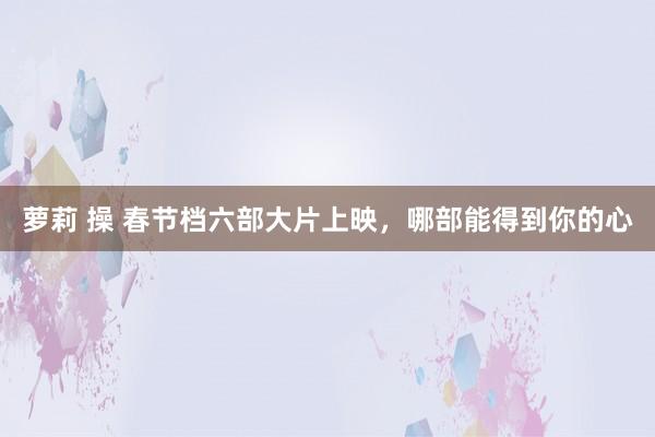 萝莉 操 春节档六部大片上映，哪部能得到你的心