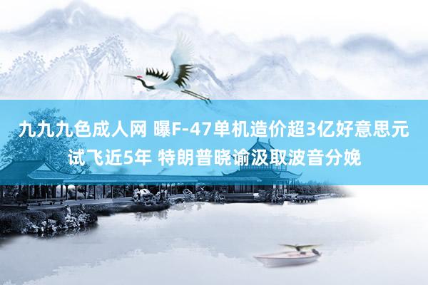 九九九色成人网 曝F-47单机造价超3亿好意思元试飞近5年 特朗普晓谕汲取波音分娩