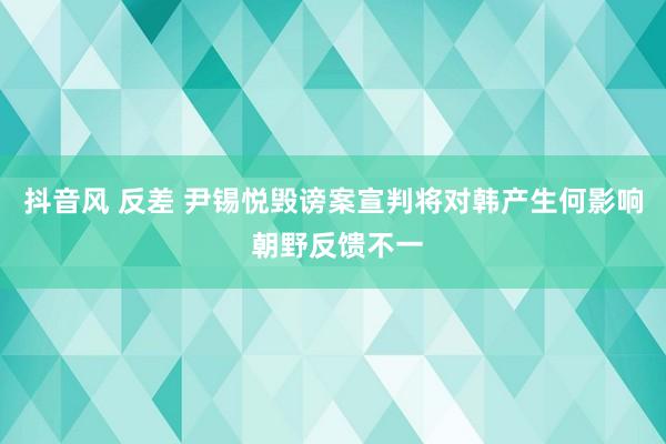 抖音风 反差 尹锡悦毁谤案宣判将对韩产生何影响 朝野反馈不一