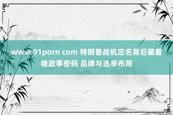 www 91porn com 特朗普战机定名背后藏着啥政事密码 品牌与选举布局