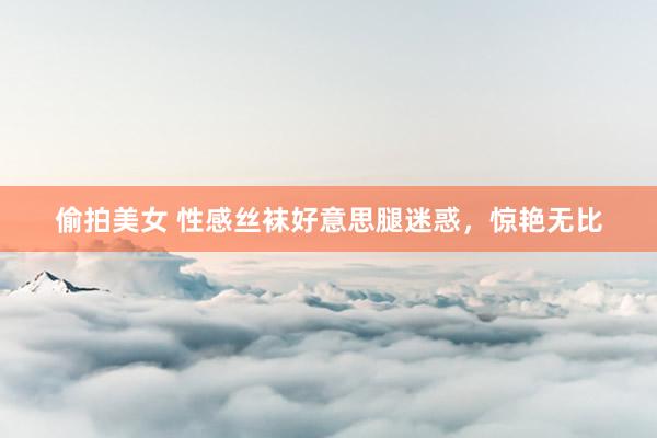 偷拍美女 性感丝袜好意思腿迷惑，惊艳无比