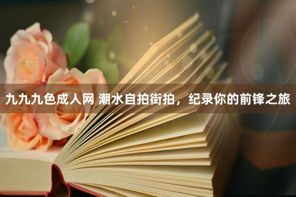 九九九色成人网 潮水自拍街拍，纪录你的前锋之旅