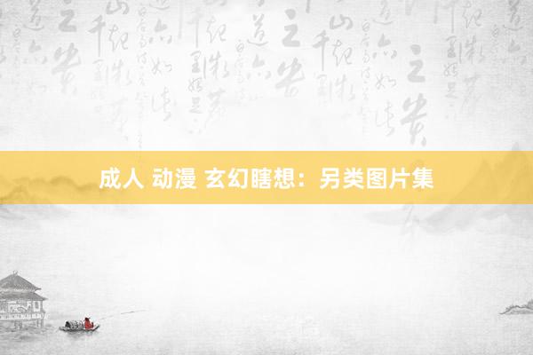 成人 动漫 玄幻瞎想：另类图片集