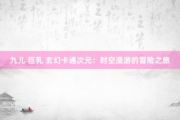 九儿 巨乳 玄幻卡通次元：时空漫游的冒险之旅
