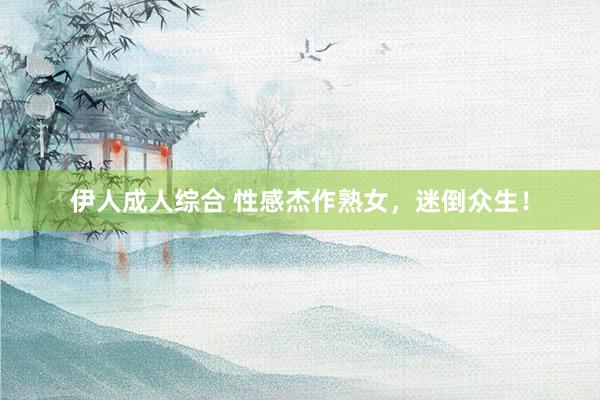伊人成人综合 性感杰作熟女，迷倒众生！