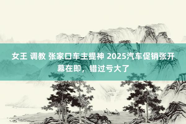 女王 调教 张家口车主提神 2025汽车促销张开幕在即，错过亏大了