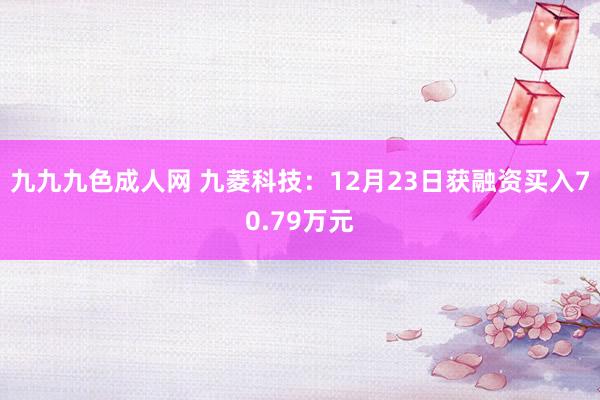 九九九色成人网 九菱科技：12月23日获融资买入70.79万元