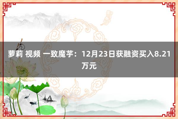 萝莉 视频 一致魔芋：12月23日获融资买入8.21万元