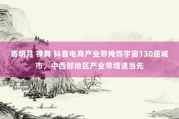 寄明月 裸舞 抖音电商产业带掩饰宇宙130座城市，中西部地区产业带增速当先
