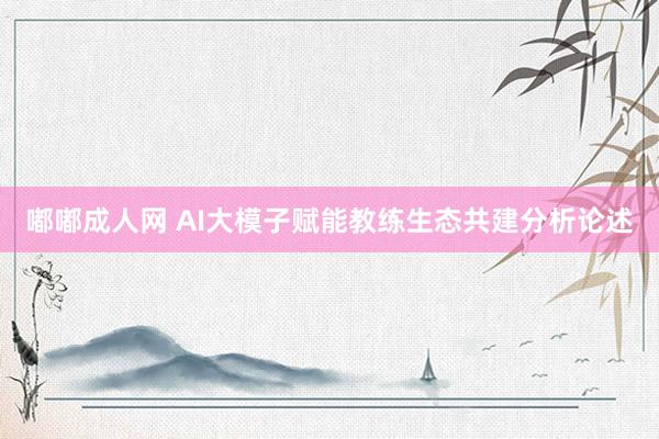 嘟嘟成人网 AI大模子赋能教练生态共建分析论述
