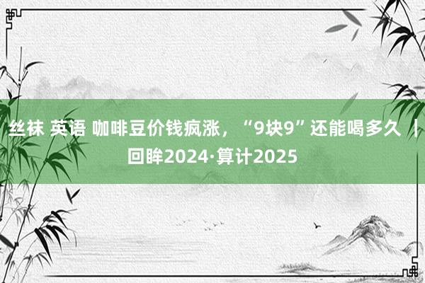 丝袜 英语 咖啡豆价钱疯涨，“9块9”还能喝多久 ｜回眸2024·算计2025