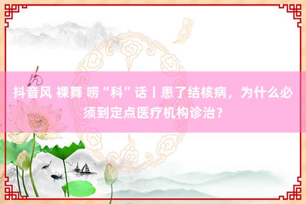 抖音风 裸舞 唠“科”话丨患了结核病，为什么必须到定点医疗机构诊治？