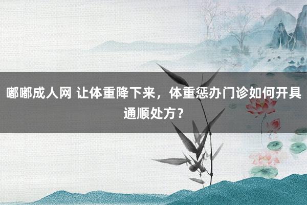嘟嘟成人网 让体重降下来，体重惩办门诊如何开具通顺处方？