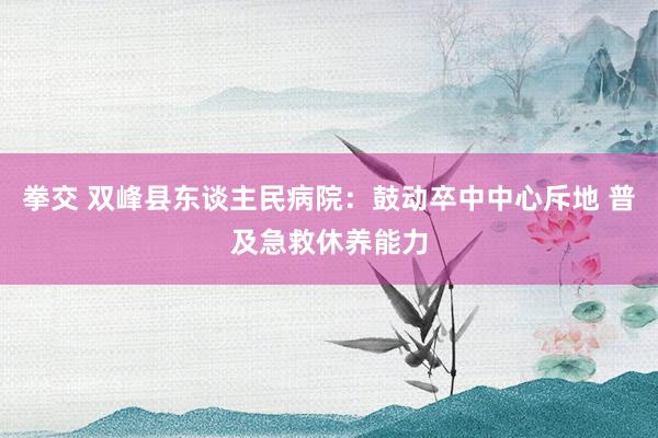 拳交 双峰县东谈主民病院:鼓动卒中中心斥地 普及急救休养能力