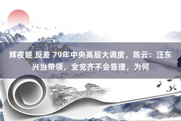辉夜姬 反差 79年中央高层大调度，陈云：汪东兴当带领，全党齐不会答理，为何