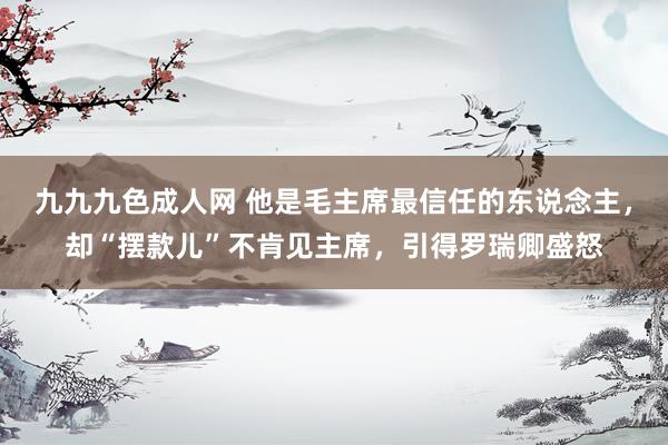 九九九色成人网 他是毛主席最信任的东说念主，却“摆款儿”不肯见主席，引得罗瑞卿盛怒
