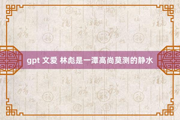 gpt 文爱 林彪是一潭高尚莫测的静水