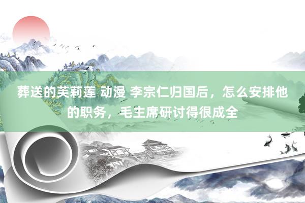 葬送的芙莉莲 动漫 李宗仁归国后，怎么安排他的职务，毛主席研讨得很成全