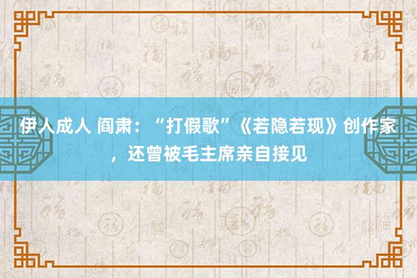 伊人成人 阎肃：“打假歌”《若隐若现》创作家，还曾被毛主席亲自接见