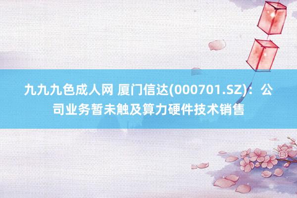 九九九色成人网 厦门信达(000701.SZ)：公司业务暂未触及算力硬件技术销售