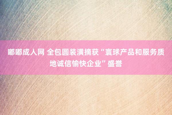 嘟嘟成人网 全包圆装潢摘获“寰球产品和服务质地诚信愉快企业”盛誉