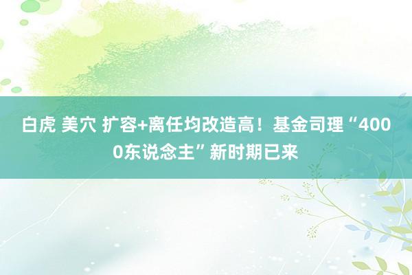 白虎 美穴 扩容+离任均改造高！基金司理“4000东说念主”新时期已来