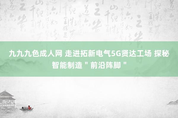 九九九色成人网 走进拓新电气5G贤达工场 探秘智能制造＂前沿阵脚＂