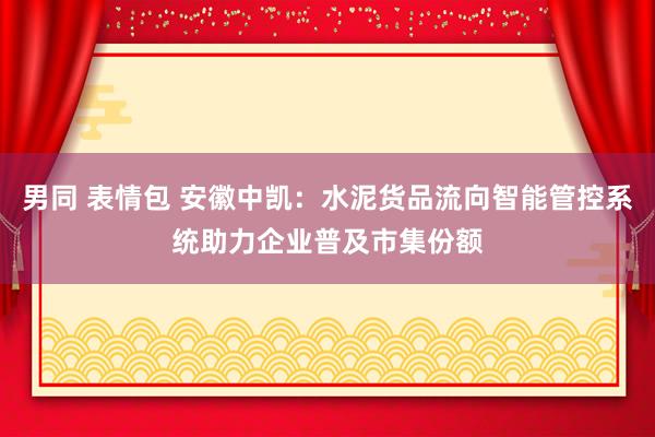 男同 表情包 安徽中凯：水泥货品流向智能管控系统助力企业普及市集份额