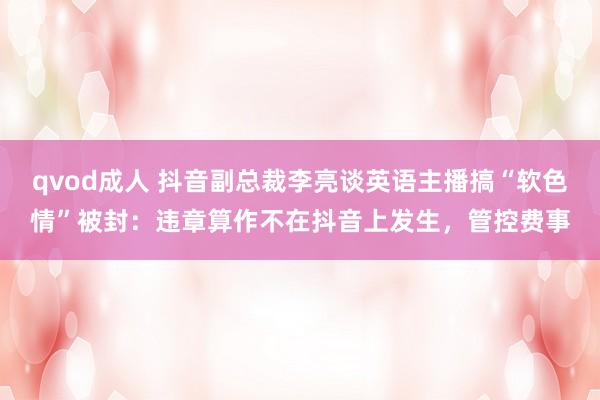 qvod成人 抖音副总裁李亮谈英语主播搞“软色情”被封：违章算作不在抖音上发生，管控费事
