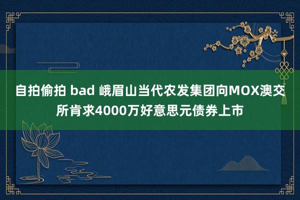 自拍偷拍 bad 峨眉山当代农发集团向MOX澳交所肯求4000万好意思元债券上市