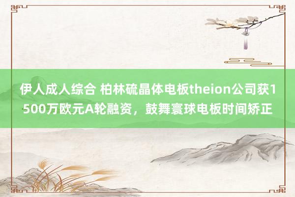 伊人成人综合 柏林硫晶体电板theion公司获1500万欧元A轮融资，鼓舞寰球电板时间矫正