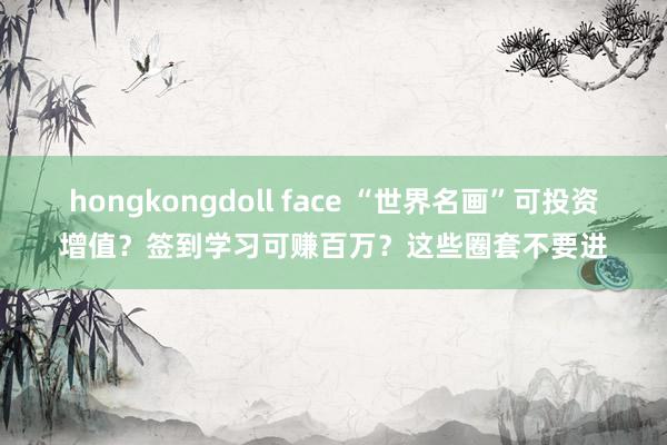 hongkongdoll face “世界名画”可投资增值？签到学习可赚百万？这些圈套不要进