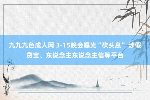 九九九色成人网 3·15晚会曝光“砍头息” 涉假贷宝、东说念主东说念主信等平台