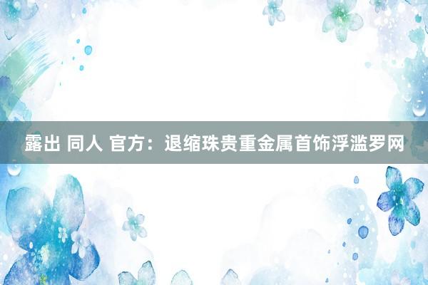 露出 同人 官方：退缩珠贵重金属首饰浮滥罗网