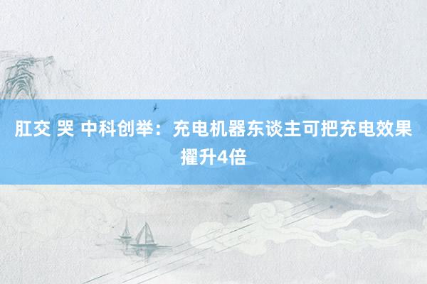 肛交 哭 中科创举：充电机器东谈主可把充电效果擢升4倍