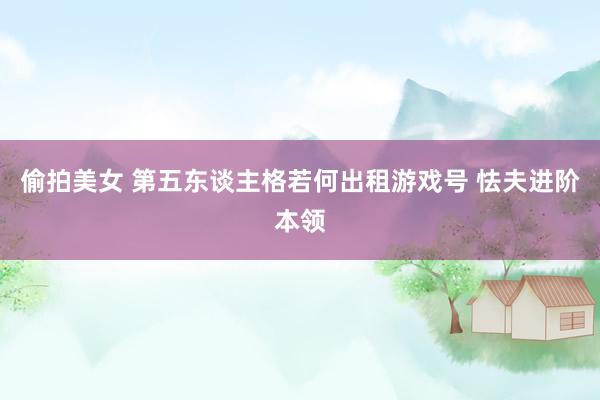 偷拍美女 第五东谈主格若何出租游戏号 怯夫进阶本领