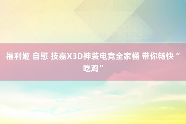 福利姬 自慰 技嘉X3D神装电竞全家桶 带你畅快“吃鸡”