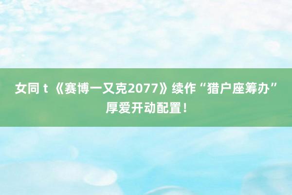 女同 t 《赛博一又克2077》续作“猎户座筹办”厚爱开动配置！