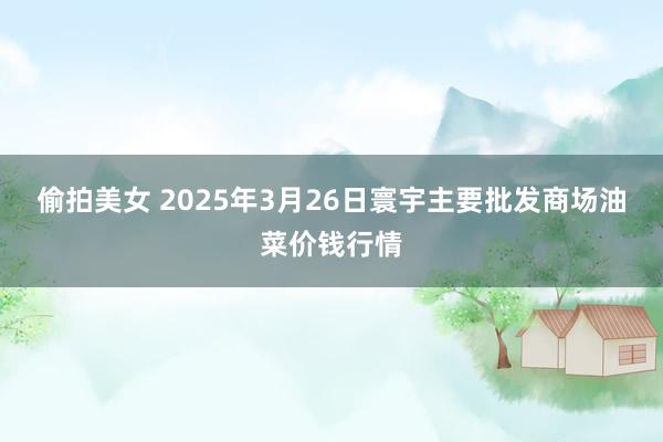 偷拍美女 2025年3月26日寰宇主要批发商场油菜价钱行情
