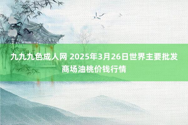 九九九色成人网 2025年3月26日世界主要批发商场油桃价钱行情