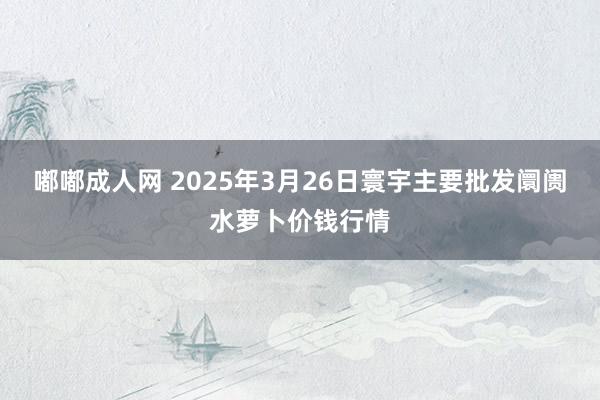 嘟嘟成人网 2025年3月26日寰宇主要批发阛阓水萝卜价钱行情