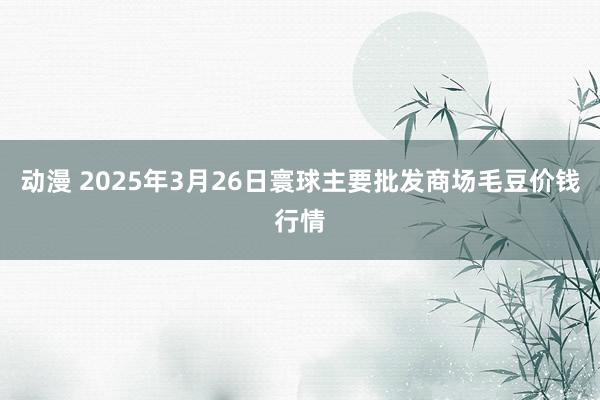 动漫 2025年3月26日寰球主要批发商场毛豆价钱行情