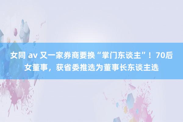 女同 av 又一家券商要换“掌门东谈主”！70后女董事，获省委推选为董事长东谈主选