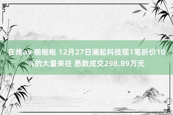 在线av 啪啪啦 12月27日澜起科技现1笔折价10%的大量来往 悉数成交298.89万元