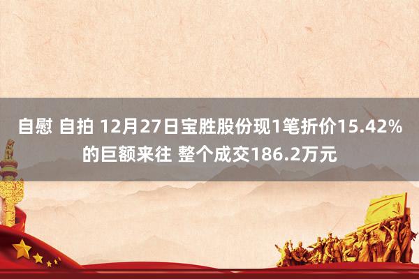 自慰 自拍 12月27日宝胜股份现1笔折价15.42%的巨额来往 整个成交186.2万元