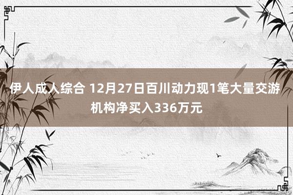 伊人成人综合 12月27日百川动力现1笔大量交游 机构净买入336万元