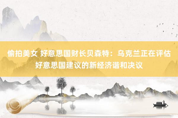 偷拍美女 好意思国财长贝森特：乌克兰正在评估好意思国建议的新经济谐和决议