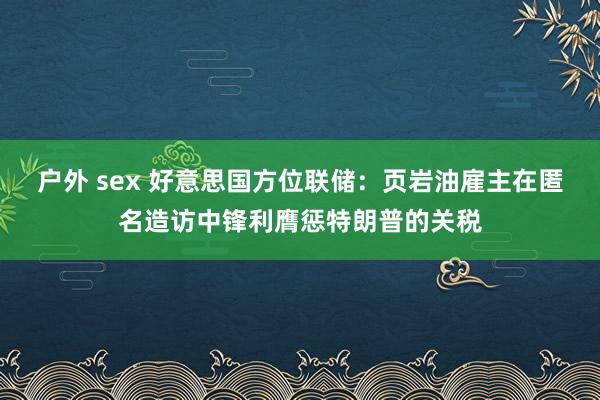 户外 sex 好意思国方位联储：页岩油雇主在匿名造访中锋利膺惩特朗普的关税