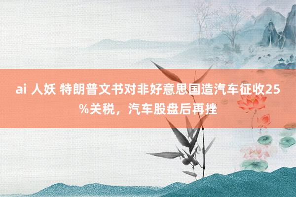 ai 人妖 特朗普文书对非好意思国造汽车征收25%关税，汽车股盘后再挫