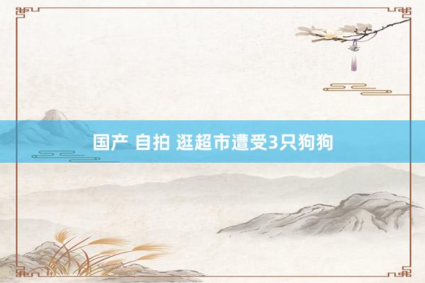 国产 自拍 逛超市遭受3只狗狗